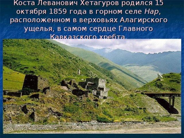Коста Леванович Хетагуров родился 15 октября 1859 года в горном селе Нар , расположенном в верховьях Алагирского ущелья, в самом сердце Главного Кавказского хребта. 
