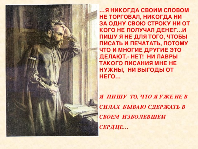 … Я НИКОГДА СВОИМ СЛОВОМ НЕ ТОРГОВАЛ, НИКОГДА НИ ЗА ОДНУ СВОЮ СТРОКУ НИ ОТ КОГО НЕ ПОЛУЧАЛ ДЕНЕГ…И ПИШУ Я НЕ ДЛЯ ТОГО, ЧТОБЫ ПИСАТЬ И ПЕЧАТАТЬ, ПОТОМУ ЧТО И МНОГИЕ ДРУГИЕ ЭТО ДЕЛАЮТ.- НЕТ! НИ ЛАВРЫ ТАКОГО ПИСАНИЯ МНЕ НЕ НУЖНЫ, НИ ВЫГОДЫ ОТ НЕГО…  Я ПИШУ ТО, ЧТО Я УЖЕ НЕ В СИЛАХ БЫВАЮ СДЕРЖАТЬ В СВОЕМ ИЗБОЛЕВШЕМ СЕРДЦЕ… 