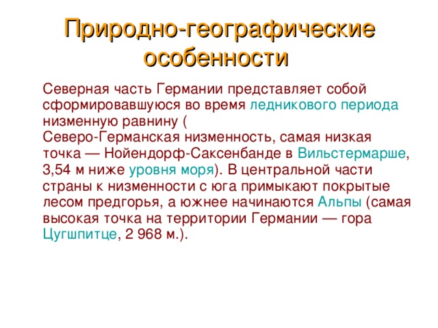 Природно-географические особенности   Северная часть Германии представляет собой сформировавшуюся во время ледникового периода низменную равнину ( Северо-Германская низменность , самая низкая точка — Нойендорф-Саксенбанде в Вильстермарше , 3,54 м ниже уровня моря ). В центральной части страны к низменности с юга примыкают покрытые лесом предгорья, а южнее начинаются Альпы (самая высокая точка на территории Германии — гора Цугшпитце , 2 968 м.). 