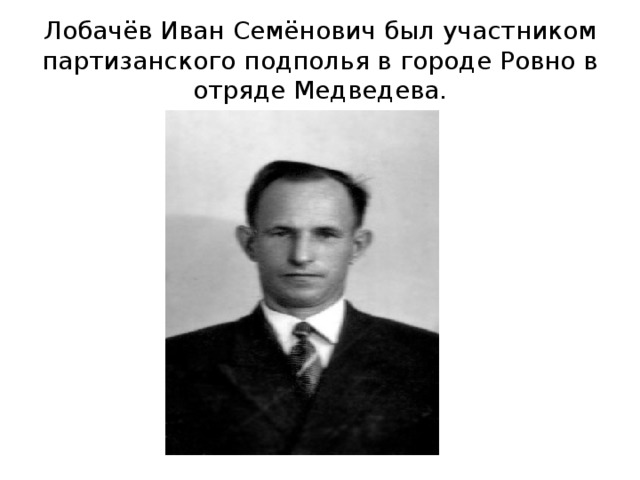 Лобачёв Иван Семёнович был участником партизанского подполья в городе Ровно в отряде Медведева. 