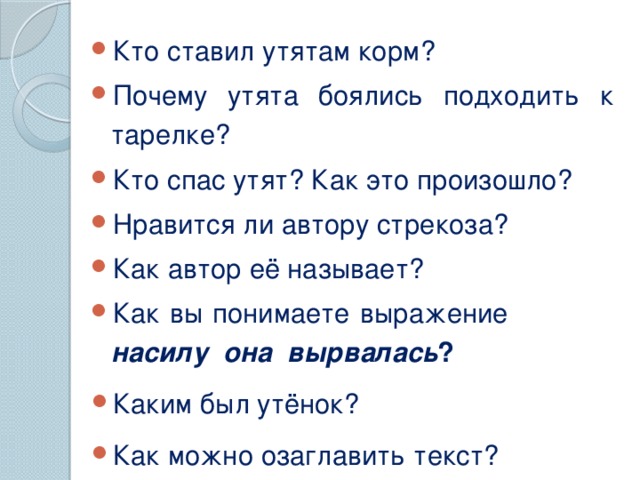 Кто ставил утятам корм?  Почему утята боялись подходить к тарелке? Кто спас утят? Как это произошло? Нравится ли автору стрекоза? Как автор её называет? Как вы понимаете выражение насилу она вырвалась ? Каким был утёнок? Как можно озаглавить текст?  Беседа по содержанию. Подбор заголовка. (Храбрый утенок)  