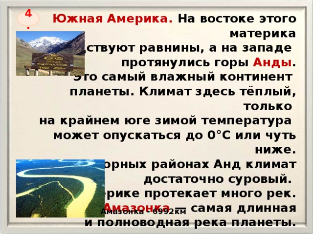 Южная Америка. На востоке этого материка господствуют равнины, а на западе протянулись горы Анды . Это самый влажный континент планеты. Климат здесь тёплый, только на крайнем юге зимой температура может опускаться до 0°С или чуть ниже.  В высокогорных районах Анд климат достаточно суровый. На материке протекает много рек. Среди них Амазонка — самая длинная и полноводная река планеты. 4. Амазонка - 6992км 