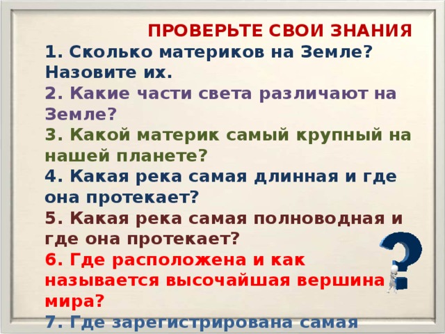  ПРОВЕРЬТЕ СВОИ ЗНАНИЯ 1. Сколько материков на Земле? Назовите их. 2. Какие части света различают на Земле? 3. Какой материк самый крупный на нашей планете? 4. Какая река самая длинная и где она протекает? 5. Какая река самая полноводная и где она протекает? 6. Где расположена и как называется высочайшая вершина мира? 7. Где зарегистрирована самая низкая температура на Земле? 8. Какой остров на нашей планете самый крупный? 