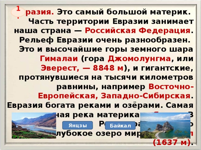 Евразия. Это самый большой материк. Часть территории Евразии занимает наша страна — Российская Федерация . Рельеф Евразии очень разнообразен. Это и высочайшие горы земного шара Гималаи (гора Джомолунгма , или Эверест, — 8848 м ), и гигантские, протянувшиеся на тысячи километров равнины, например Восточно-Европейская, Западно-Сибирская . Евразия богата реками и озёрами. Самая длинная река материка — Янцзы . В России расположено самое глубокое озеро мира — Байкал (1637 м) . 1. Янцзы Байкал 