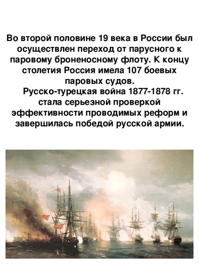 Во второй половине 19 века в России был осуществлен переход от парусного к паровому броненосному флоту. К концу столетия Россия имела 107 боевых паровых судов.  Русско-турецкая война 1877-1878 гг. стала серьезной проверкой эффективности проводимых реформ и завершилась победой русской армии. 