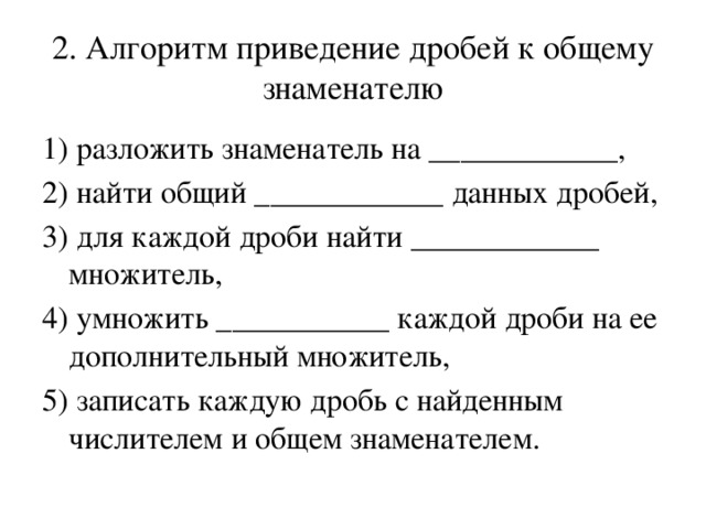 2. Алгоритм приведение дробей к общему знаменателю 1) разложить знаменатель на ____________, 2) найти общий ____________ данных дробей, 3) для каждой дроби найти ____________ множитель, 4) умножить ___________ каждой дроби на ее дополнительный множитель, 5) записать каждую дробь с найденным числителем и общем знаменателем.