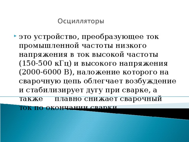 это устройство, преобразующее ток промышленной частоты низкого напряжения в ток высокой частоты (150-500 кГц) и высокого напряжения (2000-6000 В), наложение которого на сварочную цепь облегчает возбуждение и стабилизирует дугу при сварке, а также плавно снижает сварочный ток по окончании сварки 