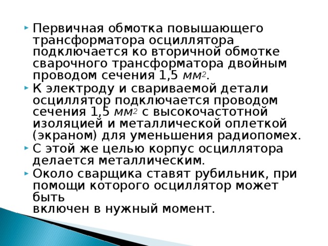 Первичная обмотка повышающего трансформатора осциллятора подключается ко вторичной обмотке сварочного трансформатора двойным проводом сечения 1,5 мм 2 . К электроду и свариваемой детали осциллятор подключается проводом сечения 1,5 мм 2  с высокочастотной изоляцией и металлической оплеткой (экраном) для уменьшения радиопомех. С этой же целью корпус осциллятора делается металлическим. Около сварщика ставят рубильник, при помощи которого осциллятор может быть  включен в нужный момент. 