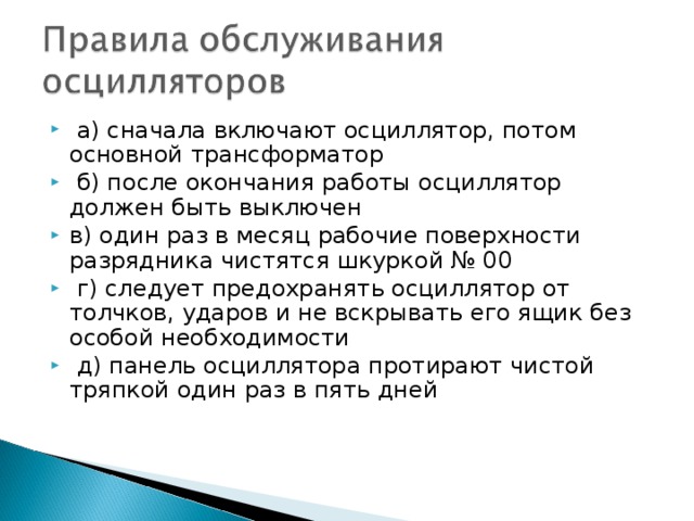  а) сначала включают осциллятор, потом основной трансформатор  б) после окончания работы осциллятор должен быть выключен в) один раз в месяц рабочие поверхности разрядника чистятся шкуркой № 00  г) следует предохранять осциллятор от толчков, ударов и не вскрывать его ящик без особой необходимости  д) панель осциллятора протирают чистой тряпкой один раз в пять дней 