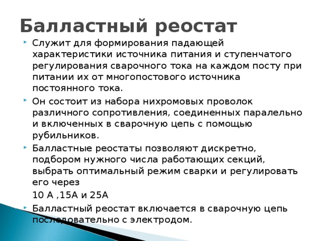 Служит для формирования падающей характеристики источника питания и ступенчатого регулирования сварочного тока на каждом посту при питании их от многопостового источника постоянного тока. Он состоит из набора нихромовых проволок различного сопротивления, соединенных паралельно и включенных в сварочную цепь с помощью рубильников. Балластные реостаты позволяют дискретно, подбором нужного числа работающих секций, выбрать оптимальный режим сварки и регулировать его через  10 А ,15А и 25А Балластный реостат включается в сварочную цепь последовательно с электродом. 
