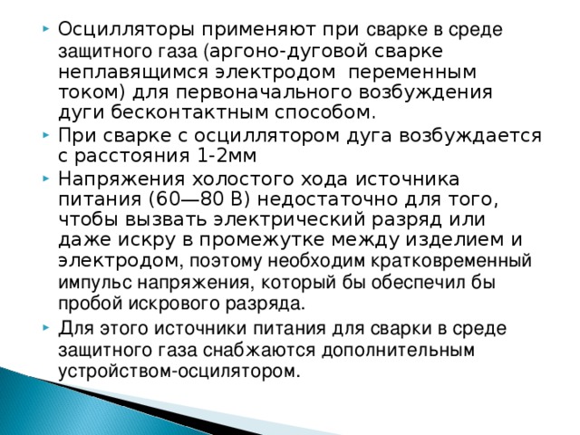 Осцилляторы применяют при сварке в среде защитного газа ( аргоно-дуговой сварке неплавящимся электродом переменным током) для первоначального возбуждения дуги бесконтактным способом. При сварке с осциллятором дуга возбуждается с расстояния 1-2мм Напряжения холостого хода источника питания (60—80 В) недостаточно для того, чтобы вызвать электрический разряд или даже искру в промежутке между изделием и электродом , поэтому необходим кратковременный импульс напряжения, который бы обеспечил бы пробой искрового разряда. Для этого источники питания для сварки в среде защитного газа снабжаются дополнительным устройством-осцилятором. 
