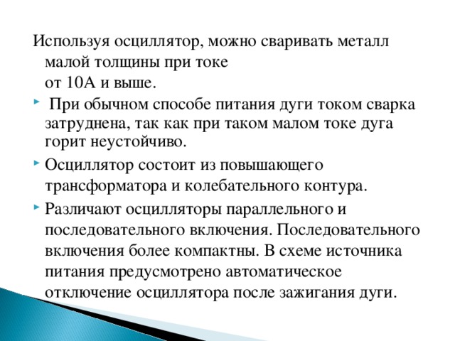 Используя осциллятор, можно сваривать металл малой толщины при токе  от 10А и выше.  При обычном способе питания дуги током сварка затруднена, так как при таком малом токе дуга горит неустойчиво. Осциллятор состоит из повышающего трансформатора и колебательного контура. Различают осцилляторы параллельного и последовательного включения. Последовательного включения более компактны. В схеме источника питания предусмотрено автоматическое отключение осциллятора после зажигания дуги. 