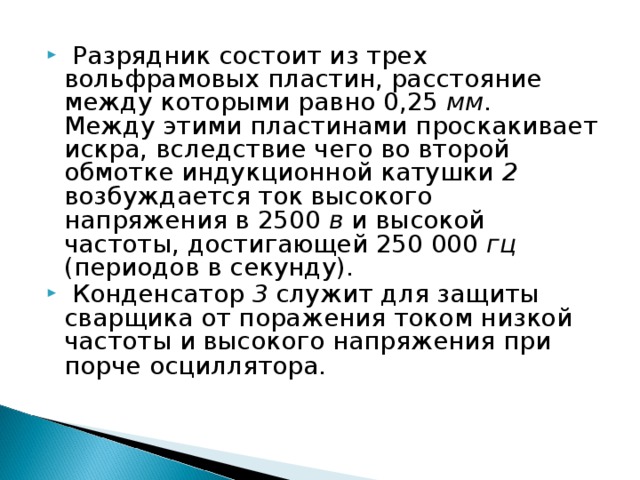  Разрядник состоит из трех вольфрамовых пластин, расстояние между которыми равно 0,25 мм.  Между этими пластинами проскакивает искра, вследствие чего во второй обмотке индукционной катушки 2 возбуждается ток  высокого напряжения в 2500 в и высокой частоты, достигающей 250 000 гц (периодов в секунду).  Конденсатор 3 служит для защиты сварщика от поражения током низкой частоты и  высокого напряжения при порче осциллятора. 