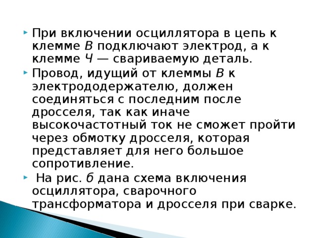 При включении осциллятора в цепь к клемме В подключают электрод, а к клемме Ч — свариваемую деталь. Провод, идущий от клеммы В к электрододержателю, должен соединяться с последним после дросселя, так как иначе высокочастотный ток не сможет пройти через обмотку дросселя, которая представляет для него большое сопротивление.  На рис. б дана схема включения  осциллятора, сварочного трансформатора и дросселя при сварке. 