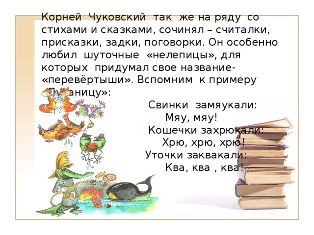 Корней Чуковский так же на ряду со стихами и сказками, сочинял – считалки, присказки, задки, поговорки. Он особенно любил шуточные «нелепицы», для которых придумал свое название- «перевёртыши». Вспомним к примеру «Путаницу»:  Свинки замяукали:  Мяу, мяу!  Кошечки захрюкали:  Хрю, хрю, хрю!  Уточки заквакали:  Ква, ква , ква! 