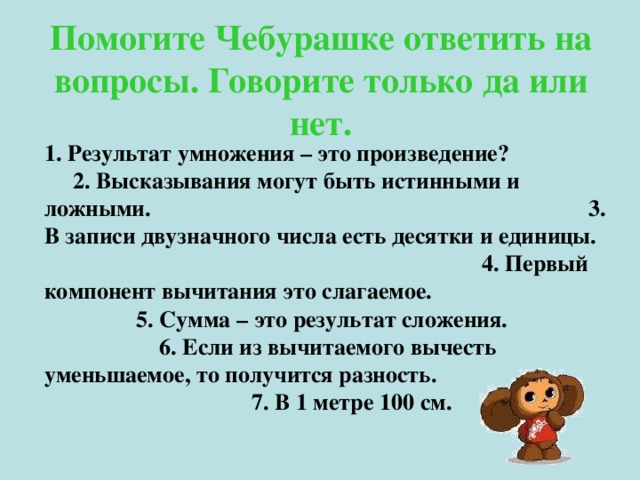 Помогите Чебурашке ответить на вопросы. Говорите только да или нет. 1. Результат умножения – это произведение? 2. Высказывания могут быть истинными и ложными. 3. В записи двузначного числа есть десятки и единицы. 4. Первый компонент вычитания это слагаемое. 5. Сумма – это результат сложения. 6. Если из вычитаемого вычесть уменьшаемое, то получится разность. 7. В 1 метре 100 см.  