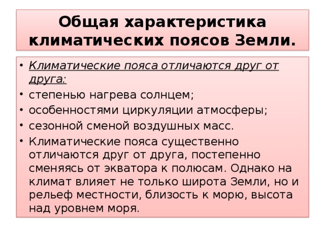 Общая характеристика климатических поясов Земли. Климатические пояса отличаются друг от друга: степенью нагрева солнцем; особенностями циркуляции атмосферы; сезонной сменой воздушных масс. Климатические пояса существенно отличаются друг от друга, постепенно сменяясь от экватора к полюсам. Однако на климат влияет не только широта Земли, но и рельеф местности, близость к морю, высота над уровнем моря. 