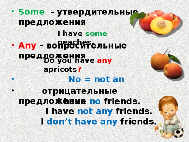 Some - утвердительные предложения  Any – вопросительные предложения   No = not an  отрицательные предложения I have some peaches. Do you have any apricots ? I have no friends. I have not any friends. I don’t have any friends. 