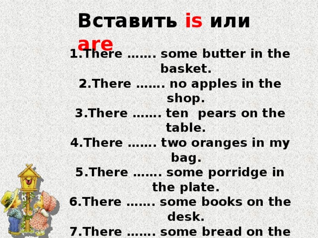 Вставить is или are There ……. some butter in the basket. There ……. no apples in the shop. There ……. ten pears on the table. There ……. two oranges in my bag. There ……. some porridge in the plate. There ……. some books on the desk. There ……. some bread on the table. There ……. no water in the jug. There …… no sweets in the vase. There …… some fish on the dish. 