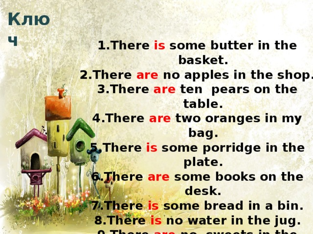 Ключ There is some butter in the basket. There are no apples in the shop. There are ten pears on the table. There are two oranges in my bag. There is some porridge in the plate. There are some books on the desk. There is some bread in a bin. There is no water in the jug. There are no sweets in the vase. There is some fish on the dish. 