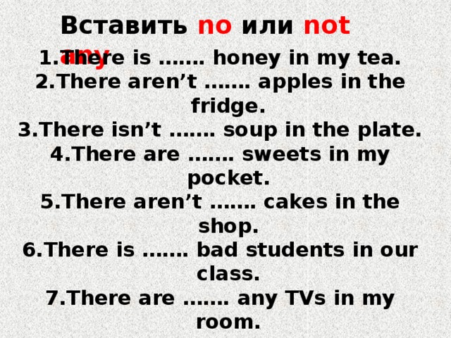 Вставить no или not any There is ……. honey in my tea. There aren’t ……. apples in the fridge. There isn’t ……. soup in the plate. There are ……. sweets in my pocket. There aren’t ……. cakes in the shop. There is ……. bad students in our class. There are ……. any TVs in my room. There is ………. any pepper in the soup. There are ……… lemonade in the bottle. There are ……….any bars of chocolate in the cupboard. 
