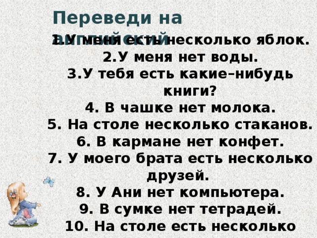 Переведи на английский У меня есть несколько яблок. У меня нет воды. У тебя есть какие–нибудь  книги? 4. В чашке нет молока. 5. На столе несколько стаканов. 6. В кармане нет конфет. 7. У моего брата есть несколько друзей. 8. У Ани нет компьютера. 9. В сумке нет тетрадей. 10. На столе есть несколько книг.  