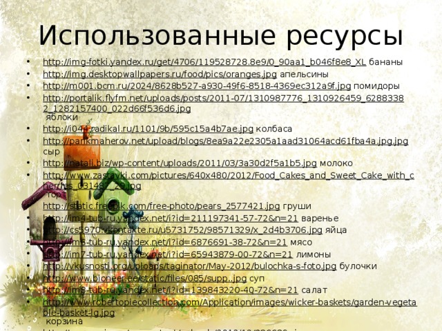 Использованные ресурсы http://img-fotki.yandex.ru/get/4706/119528728.8e9/0_90aa1_b046f8e8_XL бананы http://img.desktopwallpapers.ru/food/pics/oranges.jpg апельсины http://m001.bcm.ru/2024/8628b527-a930-49f6-8518-4369ec312a9f.jpg помидоры http://portalik.flyfm.net/uploads/posts/2011-07/1310987776_1310926459_62883382_1282157400_022d66f536d6.jpg яблоки http://i044.radikal.ru/1101/9b/595c15a4b7ae.jpg колбаса http://parikmaherov.net/upload/blogs/8ea9a22e2305a1aad31064acd61fba4a.jpg.jpg сыр http://natali.biz/wp-content/uploads/2011/03/3a30d2f5a1b5.jpg молоко http://www.zastavki.com/pictures/640x480/2012/Food_Cakes_and_Sweet_Cake_with_cherries_031487_29.jpg торт http://static.freepik.com/free-photo/pears_2577421.jpg груши http://im4-tub-ru.yandex.net/i?id=211197341-57-72&n=21 варенье http://cs5970.vkontakte.ru/u5731752/98571329/x_2d4b3706.jpg яйца http://im6-tub-ru.yandex.net/i?id=6876691-38-72&n=21 мясо http://im7-tub-ru.yandex.net/i?id=65943879-00-72&n=21 лимоны http://vkusnosti.org/uploads/taginator/May-2012/bulochka-s-foto.jpg булочки http://www.bioneer.ee/static/files/085/supp..jpg суп http://im8-tub-ru.yandex.net/i?id=139843220-40-72&n=21 салат http://www.robertopiecollection.com/Application/images/wicker-baskets/garden-vegetable-basket-lg.jpg корзина http://samara.in.ua/wp-content/uploads/2012/12/236689_.jpg тарелка http://www.tvoyrebenok.ru/images/presentation/happy-birthday/m/019.jpg титульный слайд 