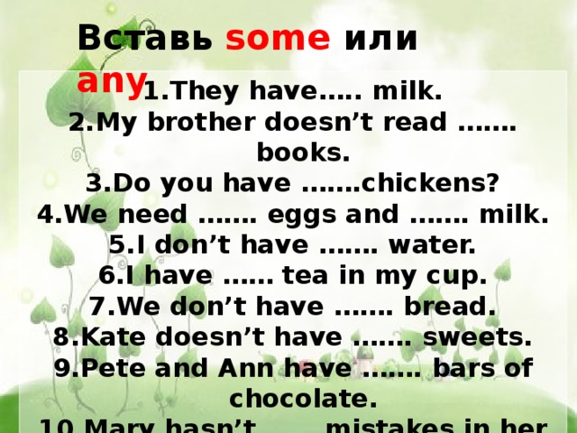 Вставь some или any They have….. milk. My brother doesn’t read ……. books. Do you have …….chickens? We need ……. eggs and ……. milk. I don’t have ……. water. I have …… tea in my cup. We don’t have ……. bread. Kate doesn’t have ……. sweets. Pete and Ann have ……. bars of chocolate. Mary hasn’t …… mistakes in her test. 