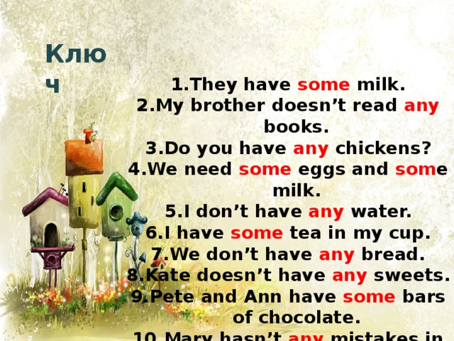 Ключ They have some milk. My brother doesn’t read any books. Do you have any chickens? We need some eggs and som e milk. I don’t have any water. I have some tea in my cup. We don’t have any bread. Kate doesn’t have any sweets. Pete and Ann have some bars of chocolate. Mary hasn’t any mistakes in her test. 