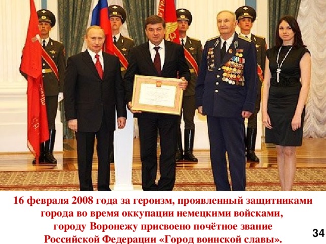 16 февраля 2008 года за героизм, проявленный защитниками города во время оккупации немецкими войсками, городу Воронежу присвоено почётное звание Российской Федерации «Город воинской славы». 34