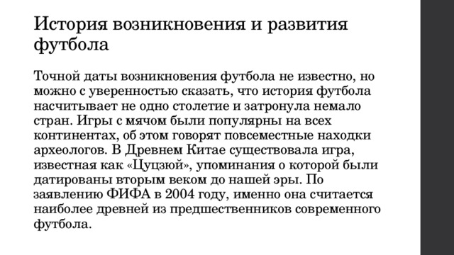 История возникновения и развития футбола   Точной даты возникновения футбола не известно, но можно с уверенностью сказать, что история футбола насчитывает не одно столетие и затронула немало стран. Игры с мячом были популярны на всех континентах, об этом говорят повсеместные находки археологов. В Древнем Китае существовала игра, известная как «Цуцзюй», упоминания о которой были датированы вторым веком до нашей эры. По заявлению ФИФА в 2004 году, именно она считается наиболее древней из предшественников современного футбола.   