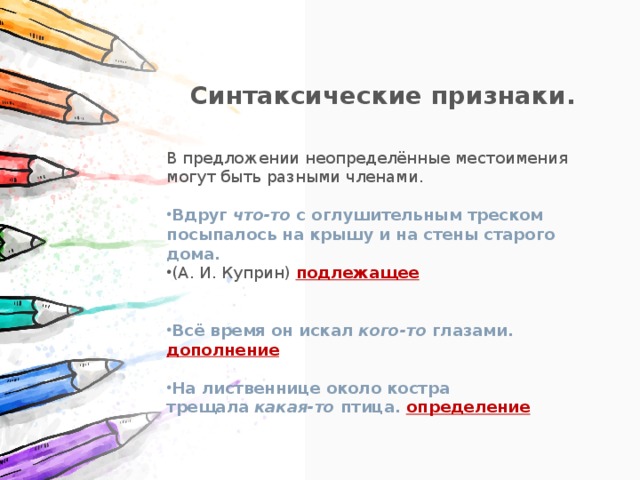 Синтаксические признаки.  В предложении неопределённые местоимения могут быть разными членами. Вдруг  что-то  с оглушительным треском посыпалось на крышу и на стены старого дома. (А. И. Куприн) подлежащее Всё время он искал  кого-то  глазами. дополнение На лиственнице около костра трещала  какая-то птица. определение 
