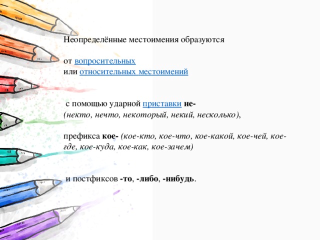 Неопределённые местоимения образуются от  вопросительных   или  относительных местоимений   с помощью ударной  приставки   не- (некто, нечто, некоторый, некий, несколько) , префикса  кое-   (кое-кто, кое-что, кое-какой, кое-чей, кое-где, кое-куда, кое-как, кое-зачем)     и постфиксов  -то ,  -либо ,  -нибудь . 