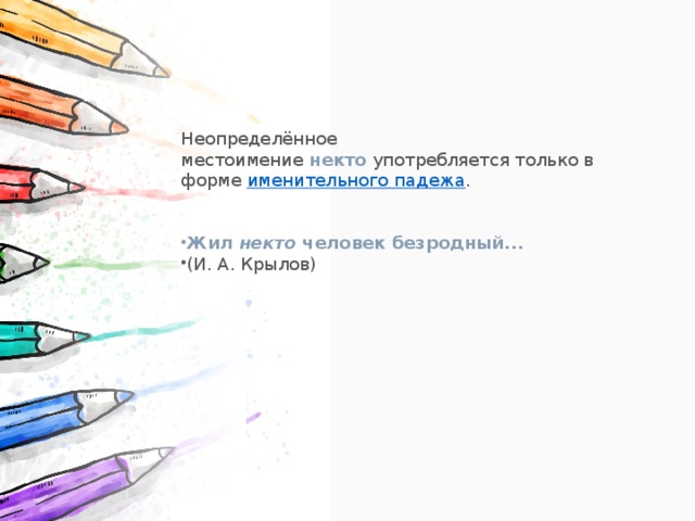 Неопределённое местоимение  некто  употребляется только в форме  именительного падежа . Жил  некто  человек безродный... (И. А. Крылов) 