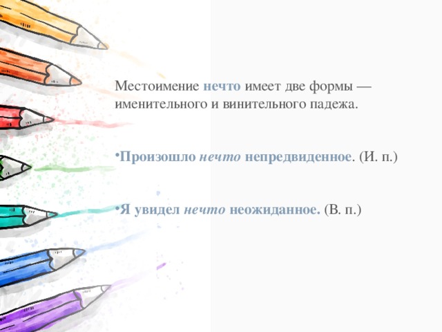Местоимение  нечто  имеет две формы — именительного и винительного падежа. Произошло  нечто  непредвиденное . (И. п.) Я увидел  нечто  неожиданное.  (В. п.) 