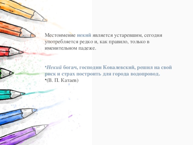 Местоимение  некий  является устаревшим, сегодня употребляется редко и, как правило, только в именительном падеже. Некий  богач, господин Ковалевский, решил на свой риск и страх построить для города водопровод. (В. П. Катаев) 
