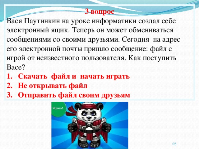 3 вопрос Вася Паутинкин на уроке информатики создал себе электронный ящик. Теперь он может обмениваться сообщениями со своими друзьями. Сегодня на адрес его электронной почты пришло сообщение: файл с игрой от неизвестного пользователя. Как поступить Васе? Скачать файл и начать играть Не открывать файл Отправить файл своим друзьям  