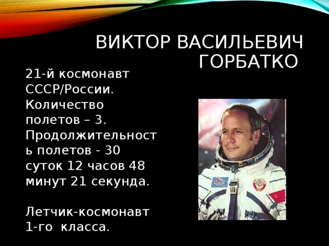 ВИКТОР ВАСИЛЬЕВИЧ ГОРБАТКО 21-й космонавт СССР/России. Количество полетов – 3. Продолжительность полетов - 30 суток 12 часов 48 минут 21 секунда. Летчик-космонавт 1-го класса. 