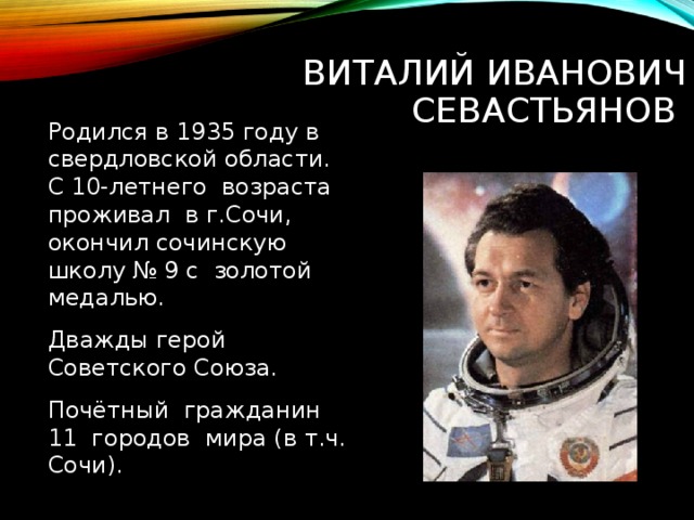  ВИТАЛИЙ ИВАНОВИЧ СЕВАСТЬЯНОВ Родился в 1935 году в свердловской области. С 10-летнего возраста проживал в г.Сочи, окончил сочинскую школу № 9 с золотой медалью. Дважды герой Советского Союза. Почётный гражданин 11 городов мира (в т.ч. Сочи). 