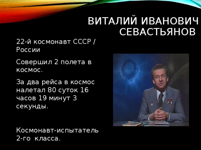 ВИТАЛИЙ ИВАНОВИЧ СЕВАСТЬЯНОВ 22-й космонавт СССР / России Совершил 2 полета в космос. За два рейса в космос налетал 80 суток 16 часов 19 минут 3 секунды. Космонавт-испытатель 2-го класса. 