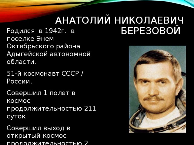 АНАТОЛИЙ НИКОЛАЕВИЧ БЕРЕЗОВОЙ Родился в 1942г. в поселке Энем Октябрьского района Адыгейской автономной области. 51-й космонавт СССР / России. Совершил 1 полет в космос продолжительностью 211 суток. Совершил выход в открытый космос продолжительностью 2 часа 33 минуты. 