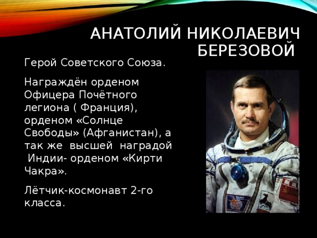 АНАТОЛИЙ НИКОЛАЕВИЧ БЕРЕЗОВОЙ Герой Советского Союза. Награждён орденом Офицера Почётного легиона ( Франция), орденом «Солнце Свободы» (Афганистан), а так же высшей наградой Индии- орденом «Кирти Чакра». Лётчик-космонавт 2-го класса. 