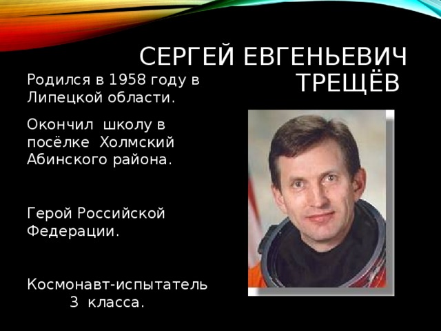 СЕРГЕЙ ЕВГЕНЬЕВИЧ ТРЕЩЁВ Родился в 1958 году в Липецкой области. Окончил школу в посёлке Холмский Абинского района. Герой Российской Федерации. Космонавт-испытатель 3 класса. 