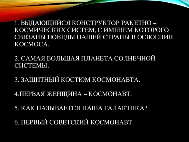 1 . ВЫДАЮЩИЙСЯ КОНСТРУКТОР РАКЕТНО – КОСМИЧЕСКИХ СИСТЕМ, С ИМЕНЕМ КОТОРОГО СВЯЗАНЫ ПОБЕДЫ НАШЕЙ СТРАНЫ В ОСВОЕНИИ КОСМОСА.   2. САМАЯ БОЛЬШАЯ ПЛАНЕТА СОЛНЕЧНОЙ СИСТЕМЫ.   3. ЗАЩИТНЫЙ КОСТЮМ КОСМОНАВТА.   4.ПЕРВАЯ ЖЕНЩИНА – КОСМОНАВТ.   5. КАК НАЗЫВАЕТСЯ НАША ГАЛАКТИКА?   6. ПЕРВЫЙ СОВЕТСКИЙ КОСМОНАВТ   