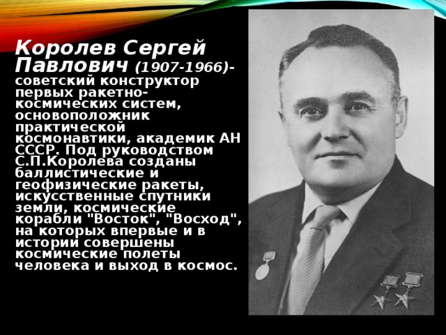  Королев Сергей Павлович (1907-1966) -советский конструктор первых ракетно-космических систем, основоположник практической космонавтики, академик АН СССР. Под руководством С.П.Королева созданы баллистические и геофизические ракеты, искусственные спутники земли, космические корабли 