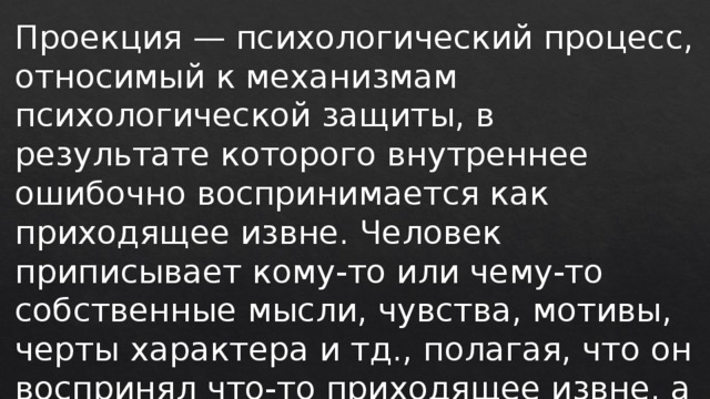 Проекция — психологический процесс, относимый к механизмам психологической защиты, в результате которого внутреннее ошибочно воспринимается как приходящее извне. Человек приписывает кому-то или чему-то собственные мысли, чувства, мотивы, черты характера и тд., полагая, что он воспринял что-то приходящее извне, а не изнутри самого себя. 