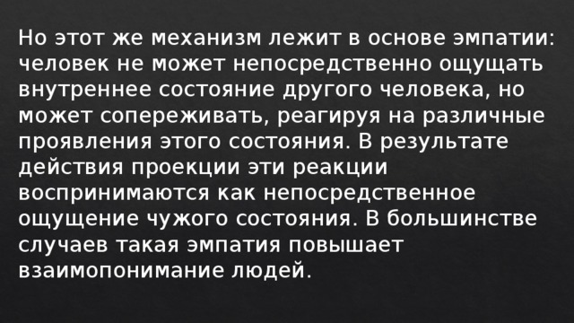 Но этот же механизм лежит в основе эмпатии: человек не может непосредственно ощущать внутреннее состояние другого человека, но может сопереживать, реагируя на различные проявления этого состояния. В результате действия проекции эти реакции воспринимаются как непосредственное ощущение чужого состояния. В большинстве случаев такая эмпатия повышает взаимопонимание людей. 