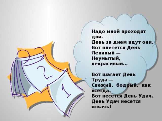   Надо мной проходят дни.  День за днем идут они.  Вот плетется День Ленивый —  Неумытый, некрасивый…  Вот шагает День Труда —  Свежий, бодрый, как всегда.  Вот несется День Удач.  День Удач несется вскачь! 