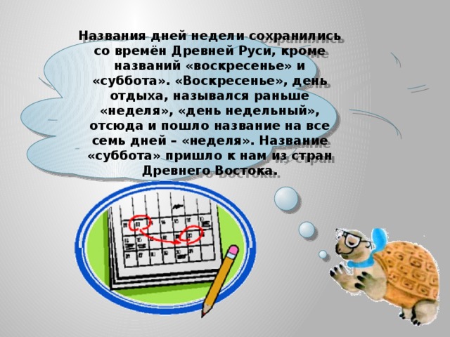  Названия дней недели сохранились со времён Древней Руси, кроме названий «воскресенье» и «суббота». «Воскресенье», день отдыха, назывался раньше «неделя», «день недельный», отсюда и пошло название на все семь дней – «неделя». Название «суббота» пришло к нам из стран Древнего Востока.   