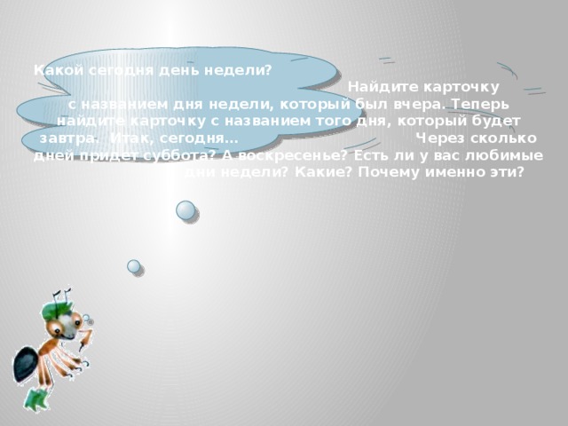    Какой сегодня день недели? Найдите карточку с названием дня недели, который был вчера. Теперь найдите карточку с названием того дня, который будет завтра. Итак, сегодня… Через сколько дней придет суббота? А воскресенье? Есть ли у вас любимые дни недели? Какие? Почему именно эти? 